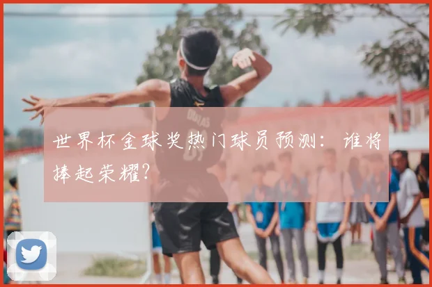 世界杯金球奖热门球员预测：谁将捧起荣耀？