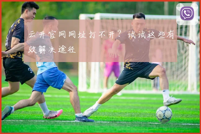 云开官网网址打不开？试试这些有效解决途径